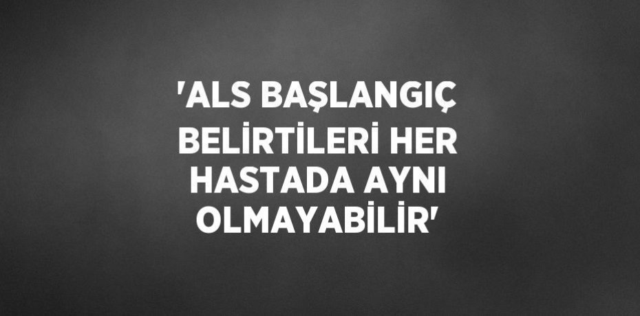 'ALS BAŞLANGIÇ BELİRTİLERİ HER HASTADA AYNI OLMAYABİLİR'