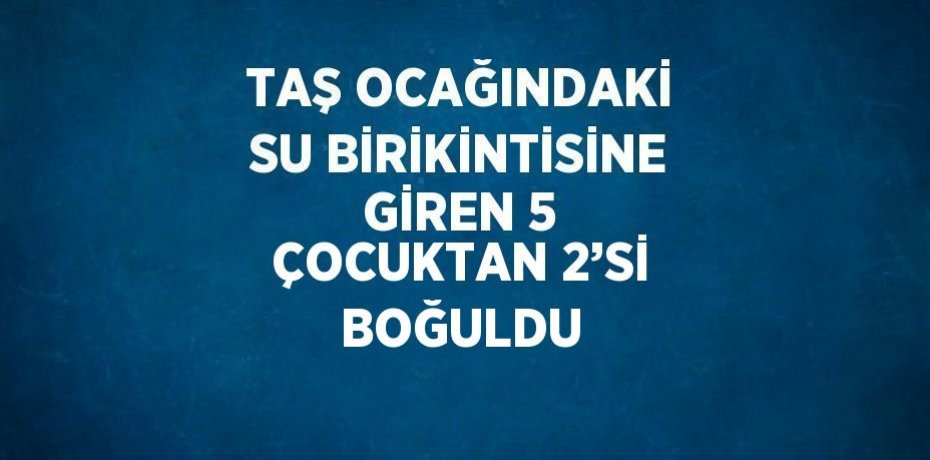 TAŞ OCAĞINDAKİ SU BİRİKİNTİSİNE GİREN 5 ÇOCUKTAN 2’Sİ BOĞULDU