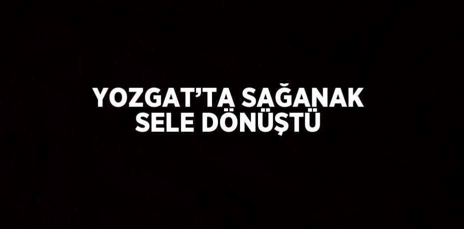 YOZGAT’TA SAĞANAK SELE DÖNÜŞTÜ