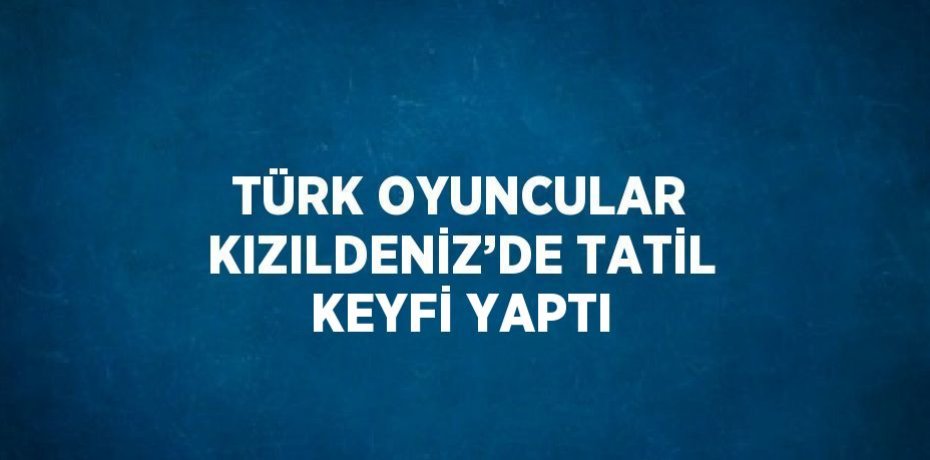 TÜRK OYUNCULAR KIZILDENİZ’DE TATİL KEYFİ YAPTI
