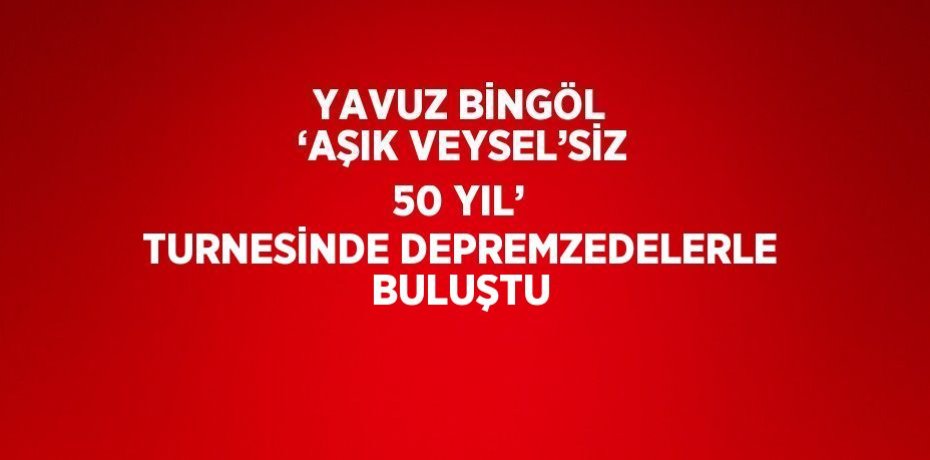 YAVUZ BİNGÖL ‘AŞIK VEYSEL’SİZ 50 YIL’ TURNESİNDE DEPREMZEDELERLE BULUŞTU