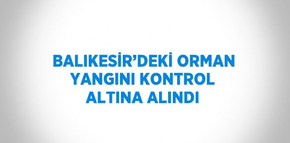 BALIKESİR’DEKİ ORMAN YANGINI KONTROL ALTINA ALINDI