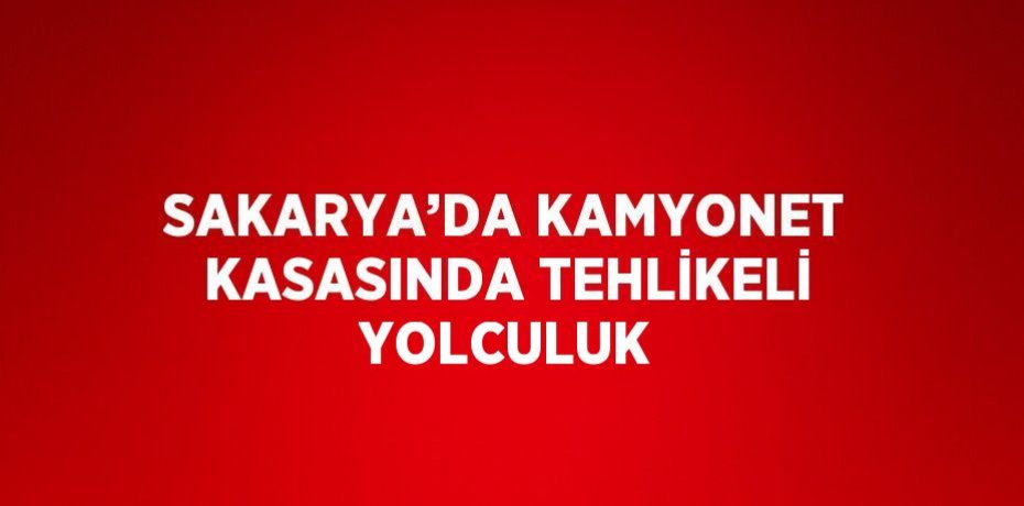 SAKARYA’DA KAMYONET KASASINDA TEHLİKELİ YOLCULUK