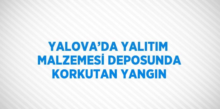 YALOVA’DA YALITIM MALZEMESİ DEPOSUNDA KORKUTAN YANGIN