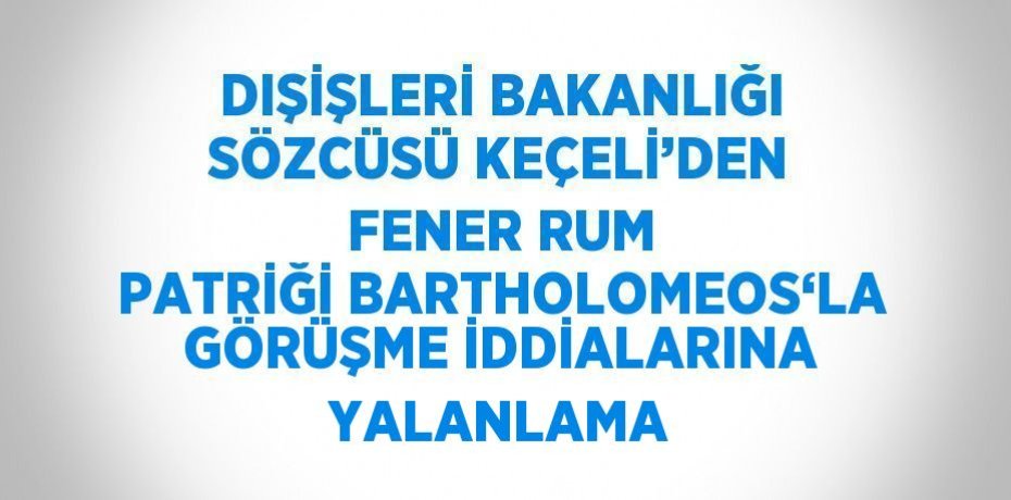 DIŞİŞLERİ BAKANLIĞI SÖZCÜSÜ KEÇELİ’DEN FENER RUM PATRİĞİ BARTHOLOMEOS‘LA GÖRÜŞME İDDİALARINA YALANLAMA