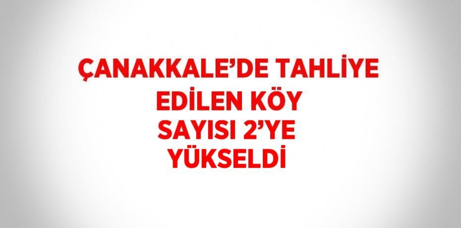 ÇANAKKALE’DE TAHLİYE EDİLEN KÖY SAYISI 2’YE YÜKSELDİ