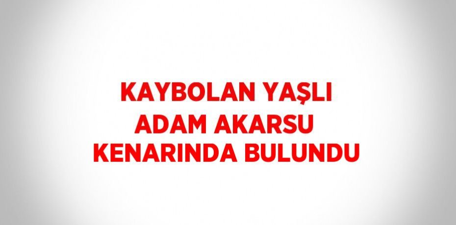 KAYBOLAN YAŞLI ADAM AKARSU KENARINDA BULUNDU