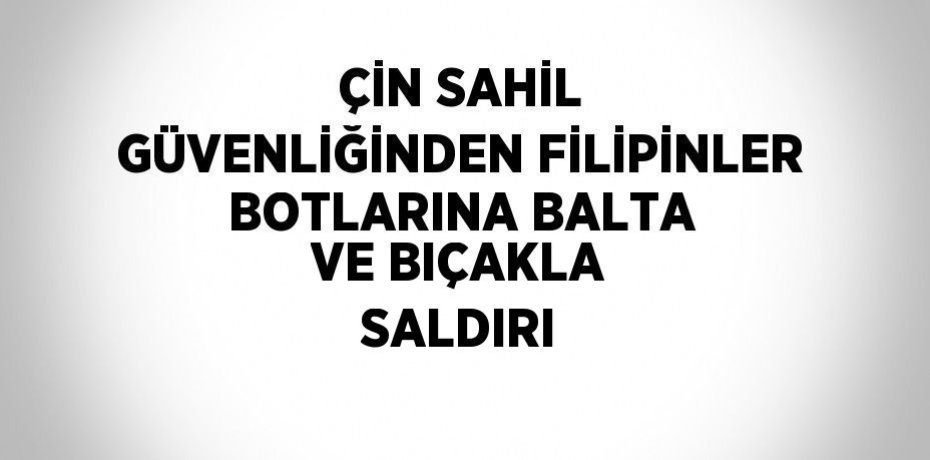 ÇİN SAHİL GÜVENLİĞİNDEN FİLİPİNLER BOTLARINA BALTA VE BIÇAKLA SALDIRI