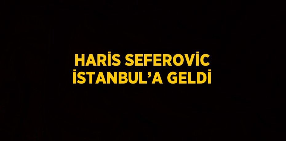HARİS SEFEROVİC İSTANBUL’A GELDİ
