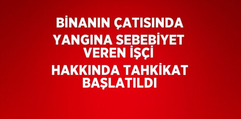 BİNANIN ÇATISINDA YANGINA SEBEBİYET VEREN İŞÇİ HAKKINDA TAHKİKAT BAŞLATILDI