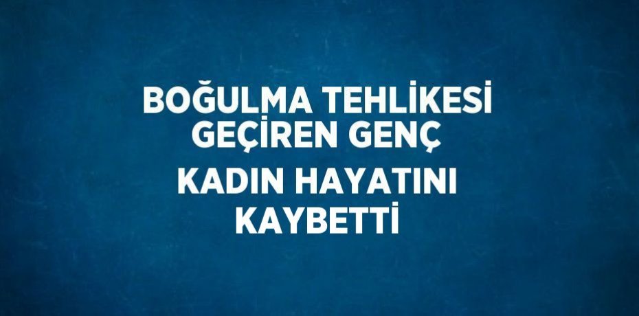 BOĞULMA TEHLİKESİ GEÇİREN GENÇ KADIN HAYATINI KAYBETTİ