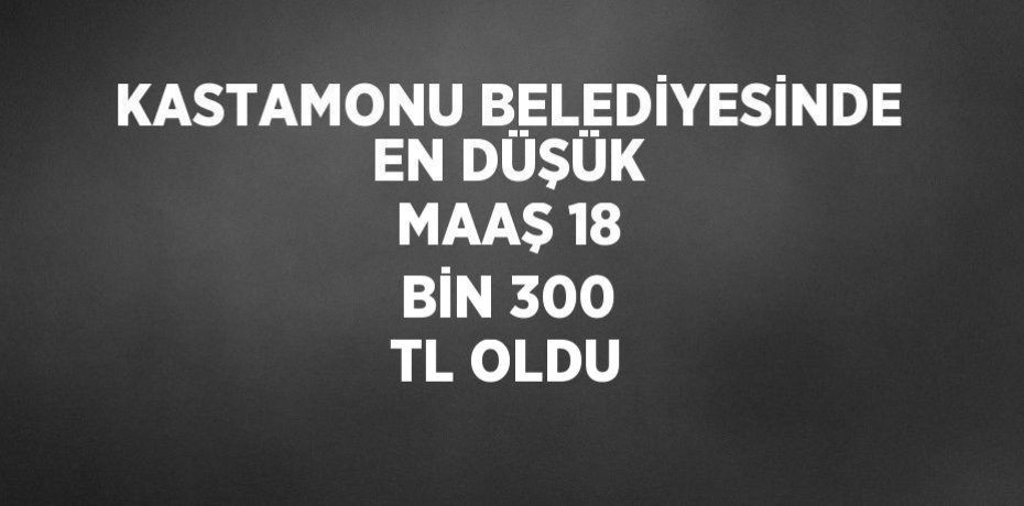 KASTAMONU BELEDİYESİNDE EN DÜŞÜK MAAŞ 18 BİN 300 TL OLDU