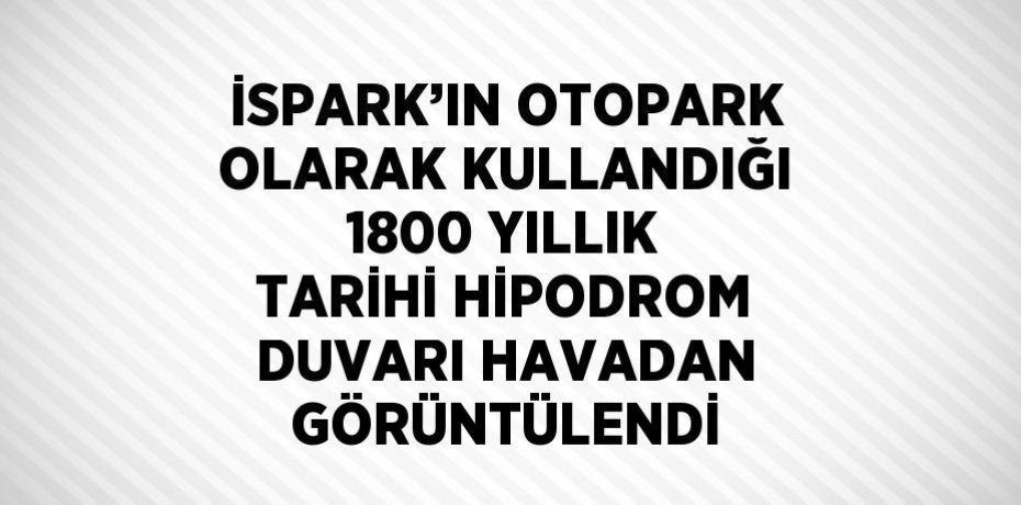 İSPARK’IN OTOPARK OLARAK KULLANDIĞI 1800 YILLIK TARİHİ HİPODROM DUVARI HAVADAN GÖRÜNTÜLENDİ