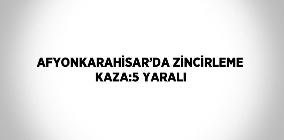 AFYONKARAHİSAR’DA ZİNCİRLEME KAZA:5 YARALI