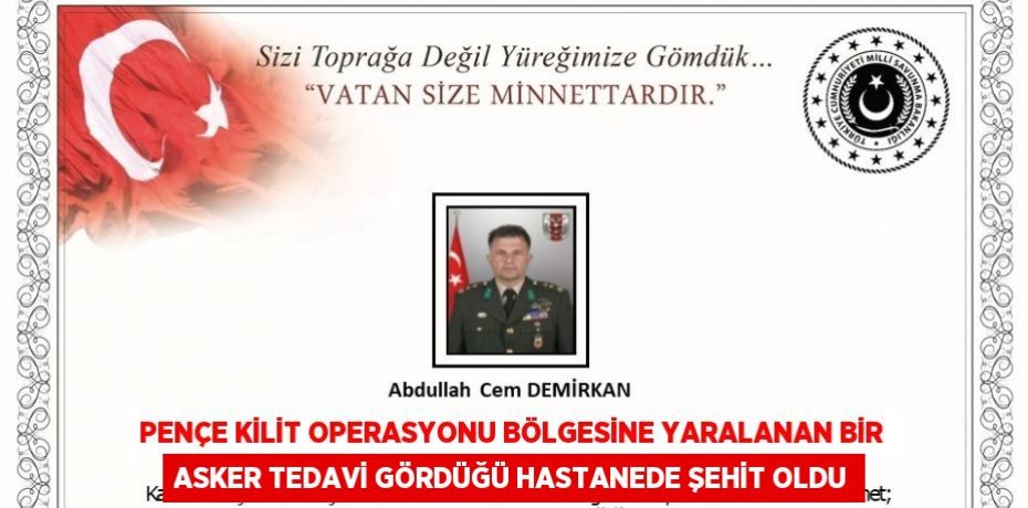 PENÇE KİLİT OPERASYONU BÖLGESİNE YARALANAN BİR ASKER TEDAVİ GÖRDÜĞÜ HASTANEDE ŞEHİT OLDU