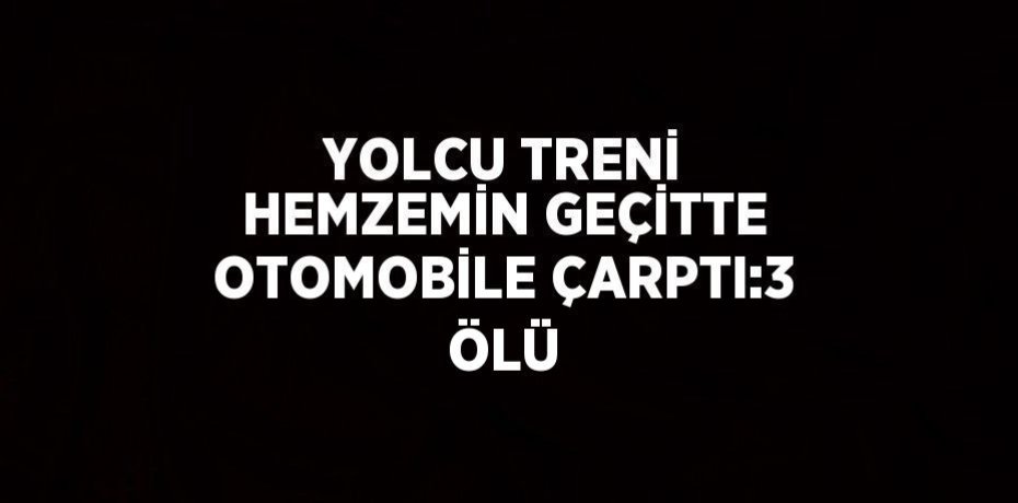 YOLCU TRENİ HEMZEMİN GEÇİTTE OTOMOBİLE ÇARPTI:3 ÖLÜ