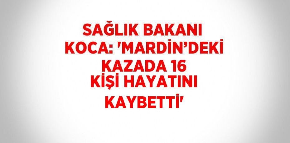 SAĞLIK BAKANI KOCA: 'MARDİN’DEKİ KAZADA 16 KİŞİ HAYATINI KAYBETTİ'