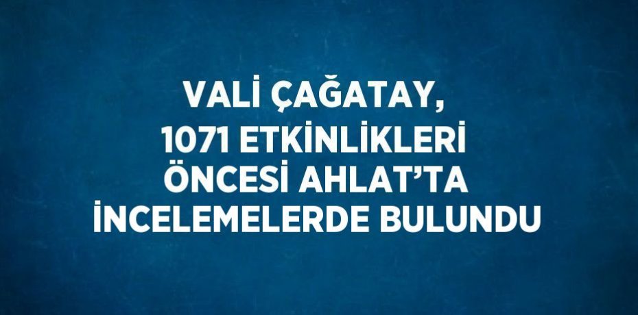 VALİ ÇAĞATAY, 1071 ETKİNLİKLERİ ÖNCESİ AHLAT’TA İNCELEMELERDE BULUNDU
