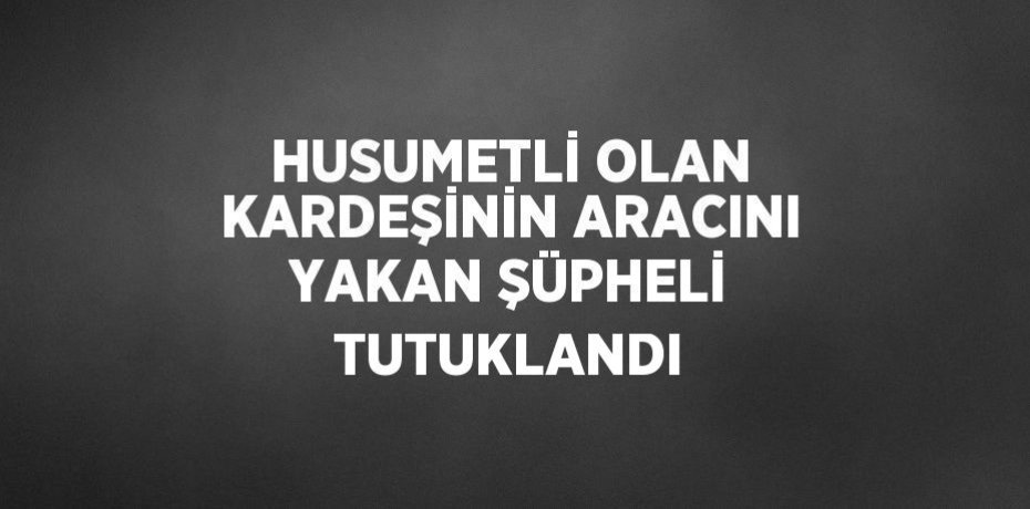 HUSUMETLİ OLAN KARDEŞİNİN ARACINI YAKAN ŞÜPHELİ TUTUKLANDI