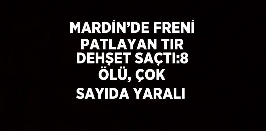 MARDİN’DE FRENİ PATLAYAN TIR DEHŞET SAÇTI:8 ÖLÜ, ÇOK SAYIDA YARALI
