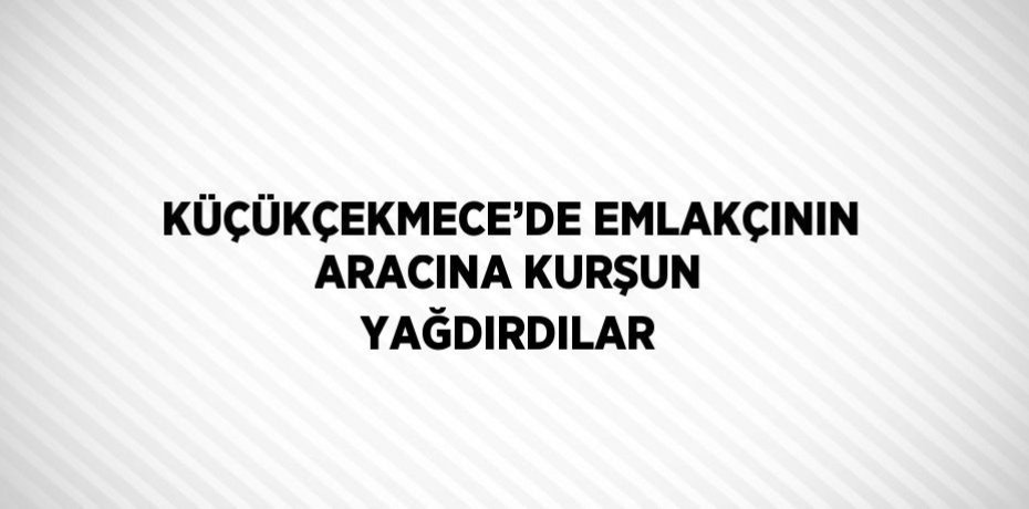 KÜÇÜKÇEKMECE’DE EMLAKÇININ ARACINA KURŞUN YAĞDIRDILAR