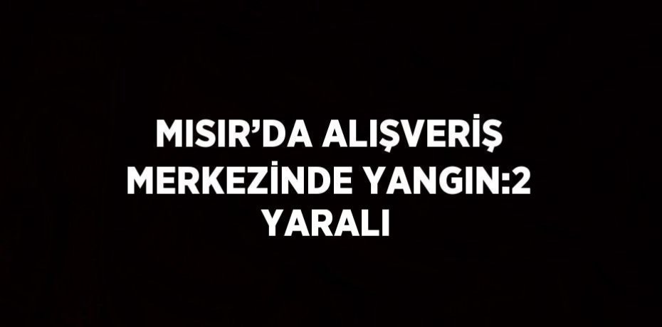 MISIR’DA ALIŞVERİŞ MERKEZİNDE YANGIN:2 YARALI