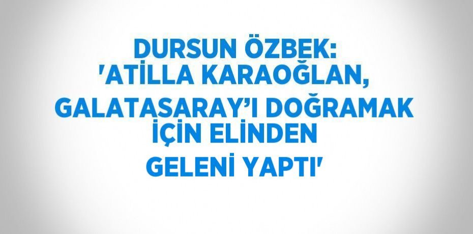 DURSUN ÖZBEK: 'ATİLLA KARAOĞLAN, GALATASARAY’I DOĞRAMAK İÇİN ELİNDEN GELENİ YAPTI'