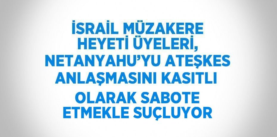 İSRAİL MÜZAKERE HEYETİ ÜYELERİ, NETANYAHU’YU ATEŞKES ANLAŞMASINI KASITLI OLARAK SABOTE ETMEKLE SUÇLUYOR