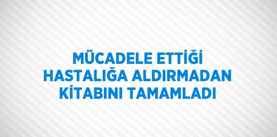 MÜCADELE ETTİĞİ HASTALIĞA ALDIRMADAN KİTABINI TAMAMLADI