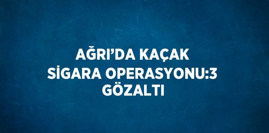 AĞRI’DA KAÇAK SİGARA OPERASYONU:3 GÖZALTI