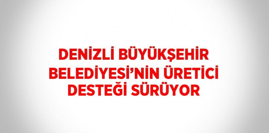 DENİZLİ BÜYÜKŞEHİR BELEDİYESİ’NİN ÜRETİCİ DESTEĞİ SÜRÜYOR