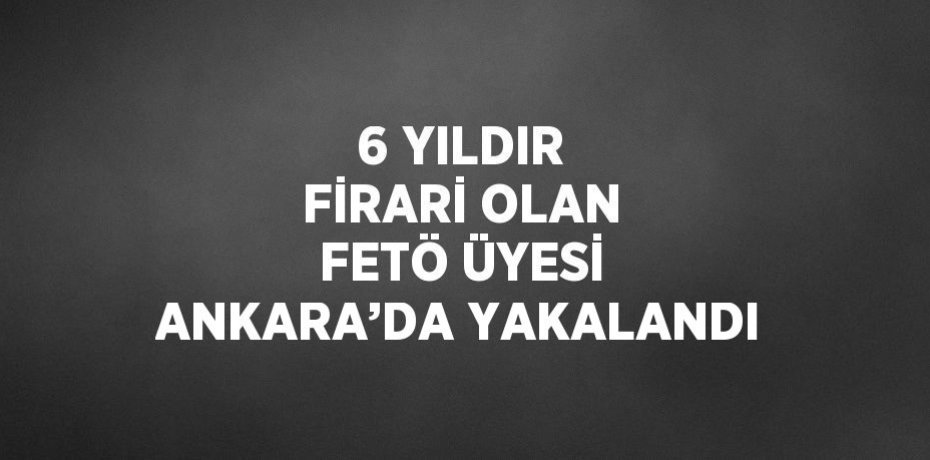 6 YILDIR FİRARİ OLAN FETÖ ÜYESİ ANKARA’DA YAKALANDI