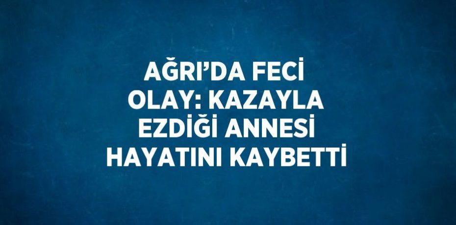 AĞRI’DA FECİ OLAY: KAZAYLA EZDİĞİ ANNESİ HAYATINI KAYBETTİ