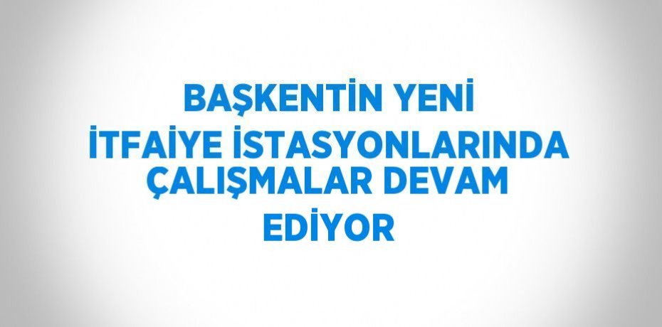 BAŞKENTİN YENİ İTFAİYE İSTASYONLARINDA ÇALIŞMALAR DEVAM EDİYOR