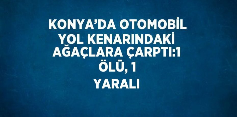 KONYA’DA OTOMOBİL YOL KENARINDAKİ AĞAÇLARA ÇARPTI:1 ÖLÜ, 1 YARALI