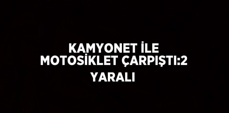 KAMYONET İLE MOTOSİKLET ÇARPIŞTI:2 YARALI