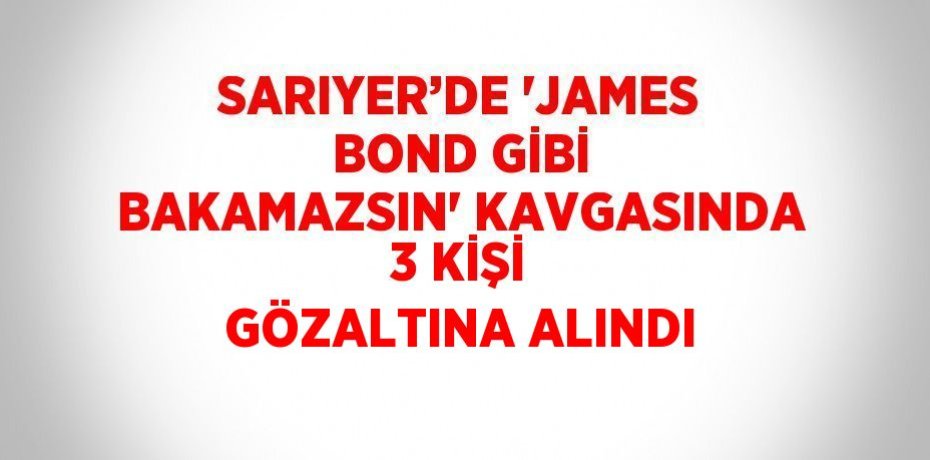 SARIYER’DE 'JAMES BOND GİBİ BAKAMAZSIN' KAVGASINDA 3 KİŞİ GÖZALTINA ALINDI
