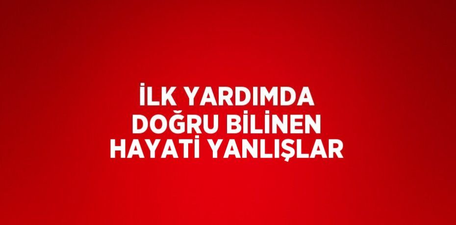 İLK YARDIMDA DOĞRU BİLİNEN HAYATİ YANLIŞLAR