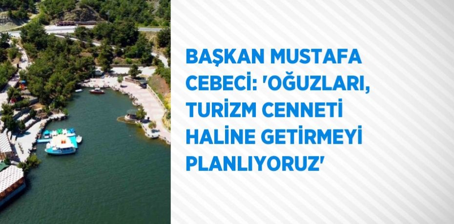 BAŞKAN MUSTAFA CEBECİ: 'OĞUZLARI, TURİZM CENNETİ HALİNE GETİRMEYİ PLANLIYORUZ'