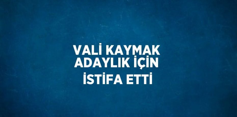 VALİ KAYMAK ADAYLIK İÇİN İSTİFA ETTİ