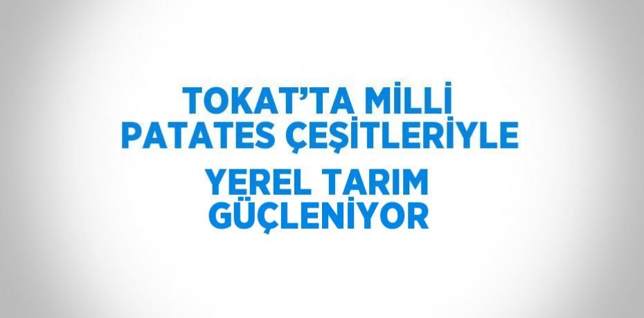 TOKAT’TA MİLLİ PATATES ÇEŞİTLERİYLE YEREL TARIM GÜÇLENİYOR