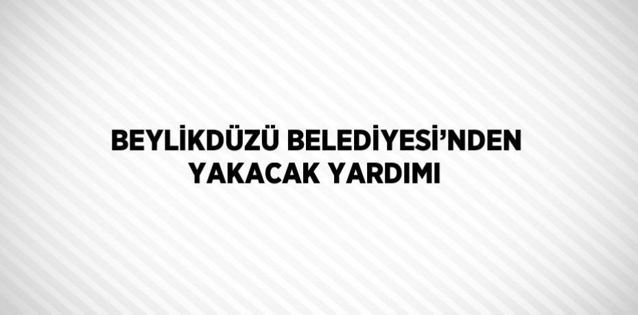 BEYLİKDÜZÜ BELEDİYESİ’NDEN YAKACAK YARDIMI