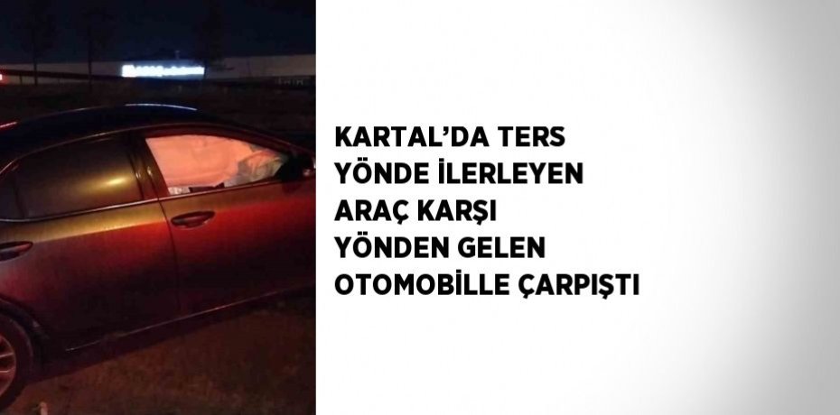 KARTAL’DA TERS YÖNDE İLERLEYEN ARAÇ KARŞI YÖNDEN GELEN OTOMOBİLLE ÇARPIŞTI