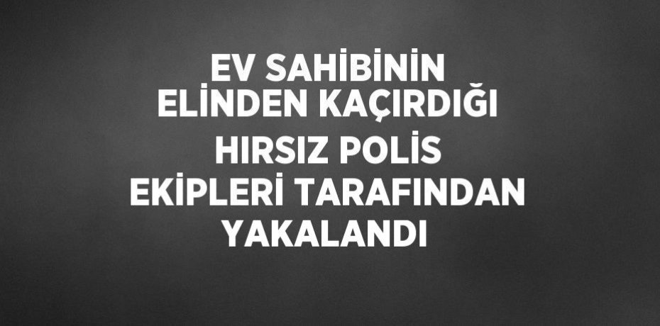 EV SAHİBİNİN ELİNDEN KAÇIRDIĞI HIRSIZ POLİS EKİPLERİ TARAFINDAN YAKALANDI