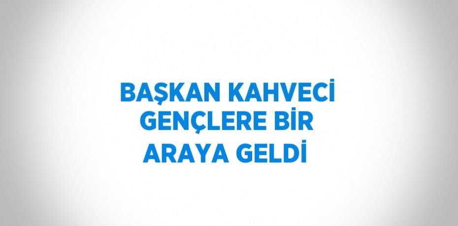 BAŞKAN KAHVECİ GENÇLERE BİR ARAYA GELDİ