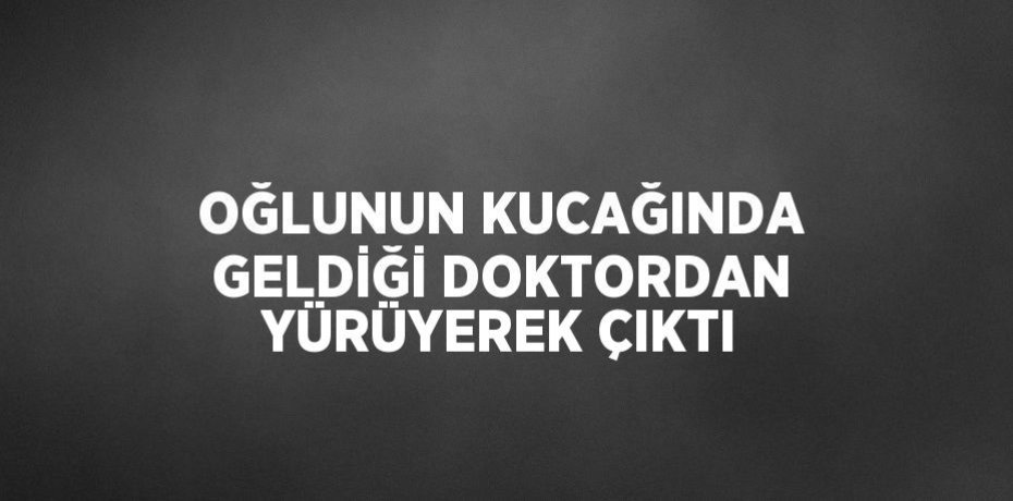 OĞLUNUN KUCAĞINDA GELDİĞİ DOKTORDAN YÜRÜYEREK ÇIKTI