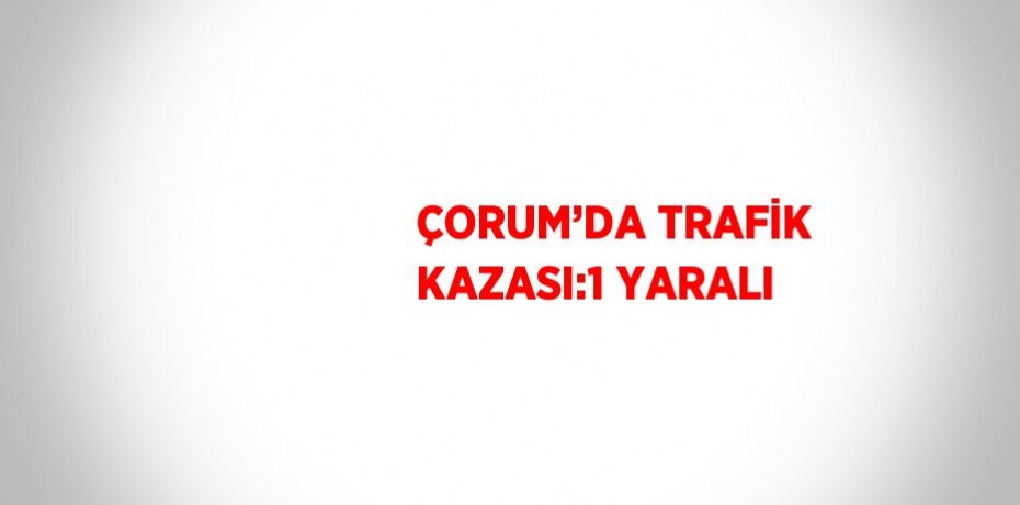 ÇORUM’DA TRAFİK KAZASI:1 YARALI