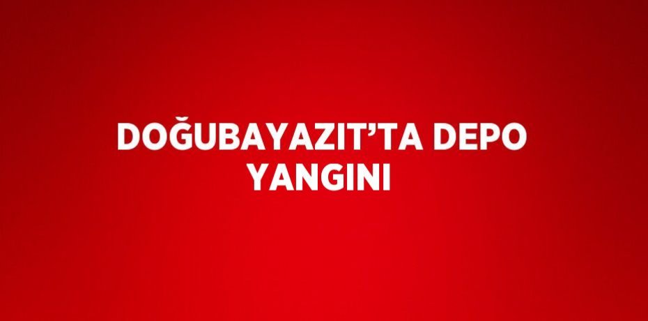 DOĞUBAYAZIT’TA DEPO YANGINI