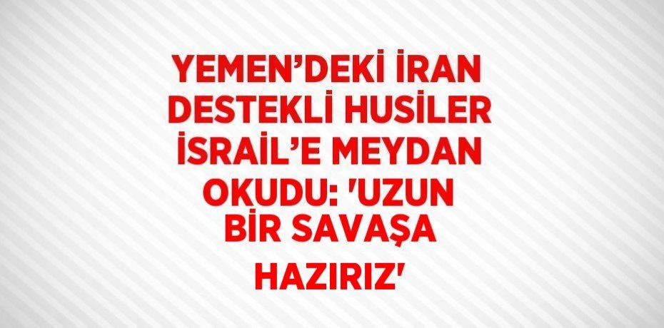 YEMEN’DEKİ İRAN DESTEKLİ HUSİLER İSRAİL’E MEYDAN OKUDU: 'UZUN BİR SAVAŞA HAZIRIZ'
