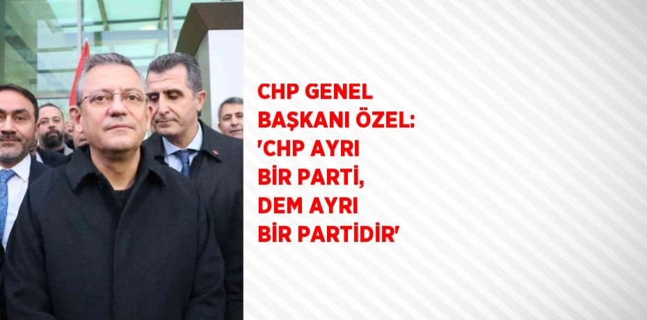 CHP GENEL BAŞKANI ÖZEL: 'CHP AYRI BİR PARTİ, DEM AYRI BİR PARTİDİR'